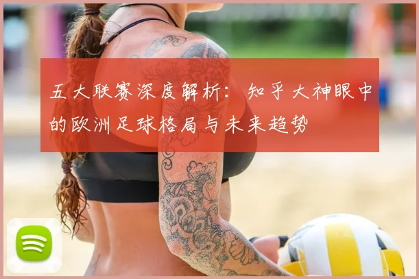 五大联赛深度解析：知乎大神眼中的欧洲足球格局与未来趋势