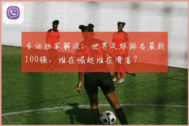 专访独家解读：世界足球排名最新100强，谁在崛起谁在滑落？