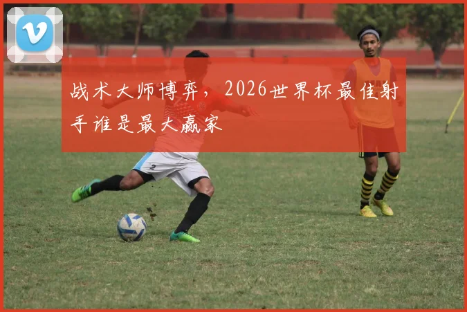 战术大师博弈，2026世界杯最佳射手谁是最大赢家