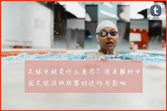 足球中超是什么意思？深度解析中国足球顶级联赛的运作与影响