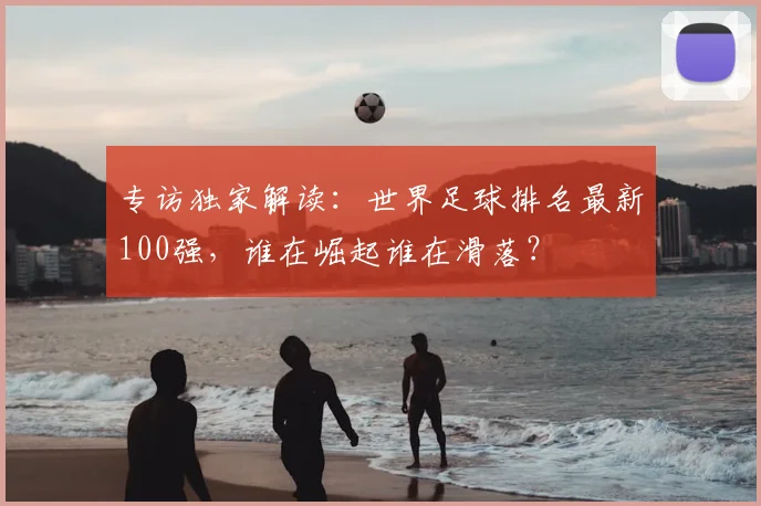 专访独家解读：世界足球排名最新100强，谁在崛起谁在滑落？