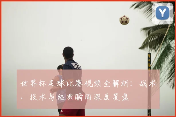 世界杯足球比赛视频全解析：战术、技术与经典瞬间深度复盘
