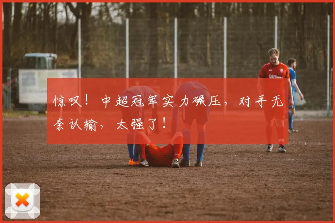 惊叹！中超冠军实力碾压，对手无奈认输，太强了！