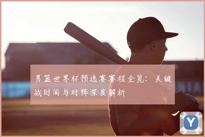 男篮世界杯预选赛赛程全览：关键战时间与对阵深度解析
