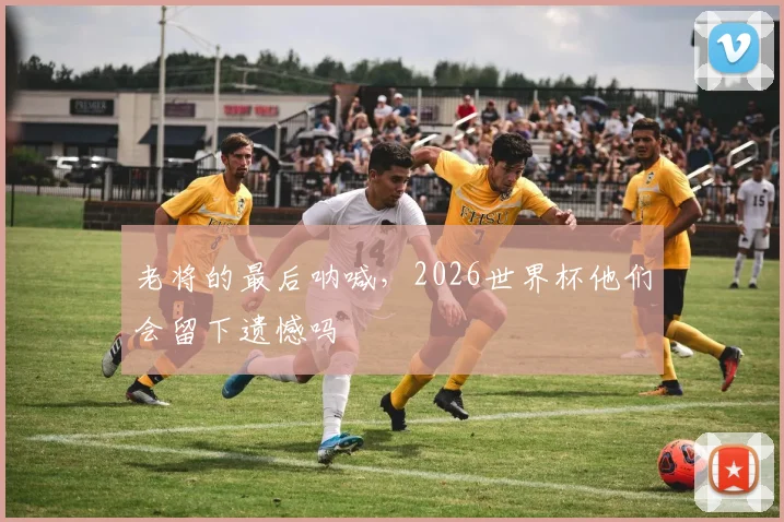 老将的最后呐喊，2026世界杯他们会留下遗憾吗